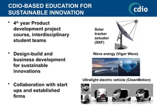 CDIO-BASED EDUCATION FOR
SUSTAINABLE INNOVATION
• 4th
year Product
development project
course, interdisciplinary
student teams
• Design-build and
business development
for sustainable
innovations
• Collaboration with start
ups and established
firms
Ultralight electric vehicle (CleanMotion)
Wave energy (Vigor Wave)
Solar
tracker
actuator
(SKF)
 