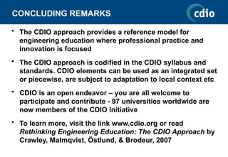 CONCLUDING REMARKS
• The CDIO approach provides a reference model for
engineering education where professional practice and
innovation is focused
• The CDIO approach is codified in the CDIO syllabus and
standards. CDIO elements can be used as an integrated set
or piecewise, are subject to adaptation to local context etc
• CDIO is an open endeavor – you are all welcome to
participate and contribute - 97 universities worldwide are
now members of the CDIO Initiative
• To learn more, visit the link www.cdio.org or read
Rethinking Engineering Education: The CDIO Approach by
Crawley, Malmqvist, Östlund, & Brodeur, 2007
 