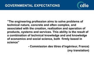 GOVERNMENTAL EXPECTATIONS
”The engineering profession aims to solve problems of
technical nature, concrete and often complex, and
associated with the creation, realization and operation of
products, systems and services. This ability is the result of
a combination of technical knowledge and and knowledge
of economics and social science, both firmly based in
science”
- Commission des titres d’ingénieur, France)
(my translation)
 
