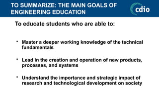 TO SUMMARIZE: THE MAIN GOALS OF
ENGINEERING EDUCATION
• Master a deeper working knowledge of the technical
fundamentals
• Lead in the creation and operation of new products,
processes, and systems
• Understand the importance and strategic impact of
research and technological development on society
To educate students who are able to:
 