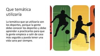 Que temática
utilizaría
La temática que yo utilizaría son
los deportes, porque la gente
debe conocer los deportes y debe
aprender a practicarlos para que
la gente empiece a salir de casa
más seguido y pueda tener una
vida sana por siempre.
 