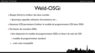 Weld-OSGi
(Essaye d’être) le meilleur des deux mondes

  dynamique, typesafe, utilisation d’annotations, etc ...

Extension CDI permettant d’utiliser le modèle de programmation CDI dans OSGi

Pas besoin de connaître OSGi

  faire disparaitre le modèle de programmation OSGi en faveur de celui de CDI

    modèle de programmation standard

  ... mais reste compatible


                                                                                81
 