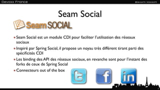 Seam Social

Seam Social est un module CDI pour faciliter l’utilisation des réseaux
sociaux
Inspiré par Spring Social, il propose un noyau très différent tirant parti des
spéciﬁcités CDI
Les binding des API des réseaux sociaux, en revanche sont pour l’instant des
forks de ceux de Spring Social
Connecteurs out of the box



                                                                                 11
 