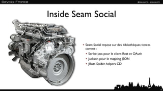 Inside Seam Social


          Seam Social repose sur des bibliothèques tierces
          comme :
            Scribe-java pour le client Rest et OAuth
            Jackson pour le mapping JSON
            JBoss Solder, helpers CDI




                                                             12
 