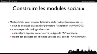 Construire les modules sociaux

Module OSGi pour wrapper la librairie cible (twitter, facebook, etc ...)
 ajout de quelques classes pour permettre l’intégration via Weld-OSGi
 aucun export de package nécessaire
   nous allons exposer un service via un type de l’API commune
 import des packages des librairies utilisées ainsi que de l’API commune




                                                                           91
 