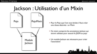 Jackson : Utilisation d’un Mixin

Pojo        PojoMixin
              Texte     Pour le Pojo que l’ont veut binder, il faut créer
                        une classe abstraite : un Mixin


                        Ce mixin comporte les annotations Jackson qui
                        seront utilisées pour associé le JSON au pojo


       Module           Un module Jackson est nécessaire pour créer
                        l’association
       Jackson


                                                                            14
 