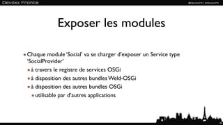 Exposer les modules

Chaque module ‘Social’ va se charger d’exposer un Service type
‘SocialProvider’
  à travers le registre de services OSGi
  à disposition des autres bundles Weld-OSGi
  à disposition des autres bundles OSGi
    utilisable par d’autres applications



                                                                 92
 