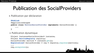 Publication des SocialProviders
• Publication par déclaration
 @Publish
 @ApplicationScoped
 public class TwitterSocialProvider implements SocialProvider {
     ...
 }

• Publication dynamique
 @Inject Instance<SocialProvider> instance;
 @Inject ServiceRegistry registry;
 SocialProvider service = instance.get();
 Registration< SocialProvider > reg = registry.register(service);
 ...
 reg.unregister();

                                                                    94
 