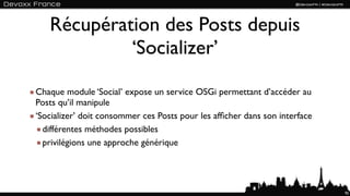 Récupération des Posts depuis
            ‘Socializer’

Chaque module ‘Social’ expose un service OSGi permettant d’accéder au
Posts qu’il manipule
‘Socializer’ doit consommer ces Posts pour les afﬁcher dans son interface
  différentes méthodes possibles
  privilégions une approche générique




                                                                            95
 