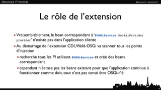 Le rôle de l’extension
Vraisemblablement, le bean correspondant à ‘@OSGiService SocialProvider
provider’ n’existe pas dans l’application cliente

Au démarrage de l’extension CDI, Weld-OSGi va scanner tous les points
d’injection
  recherche tous les PI utilisant @OSGiService et créé des beans
  correspondant
  cependant n’écrase pas les beans existant pour que l’application continue à
  fonctionner comme doit, tout n’est pas censé être OSGi-iﬁé


                                                                                97
 