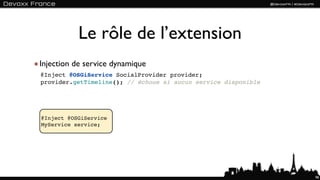 Le rôle de l’extension
Injection de service dynamique
@Inject @OSGiService SocialProvider provider;
provider.getTimeline(); // échoue si aucun service disponible




@Inject @OSGiService
MyService service;




                                                                98
 