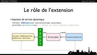 Le rôle de l’extension
Injection de service dynamique
@Inject @OSGiService SocialProvider provider;
provider.getTimeline(); // échoue si aucun service disponible


                         P
                             get()              create()
                         R
@Inject @OSGiService
MyService service;       O           Provider              InjectionPoint

                         X
                         Y


                                                                            98
 