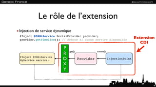 Le rôle de l’extension
Injection de service dynamique
@Inject @OSGiService SocialProvider provider;
provider.getTimeline(); // échoue si aucun service disponible
                                                                            Extension
                                                                               CDI
                         P
                             get()              create()
                         R
@Inject @OSGiService
MyService service;       O           Provider              InjectionPoint

                         X
                         Y


                                                                                    98
 