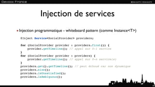 Injection de services
Injection programmatique - whiteboard pattern (comme Instance<T>)
@Inject Service<SocialProvider> providers;

for (SocialProvider provider :   providers.first()) {
    provider.getTimeline(); //   appel sur 0-1 service
}
for (SocialProvider provider :   providers) {
    provider.getTimeline(); //   appel sur 0-n service(s)
}
providers.get().getTimeline();   // peut échoué car non dynamique
providers.size();
providers.isUnsatisfied();
providers.isAmbiguous();

                                                                    100
 