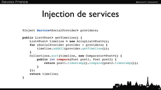Injection de services
@Inject Service<SocialProvider> providers;

public List<Post> getTimeline() {
    List<Post> timeline = new ArrayList<Post>();
    for (SocialProvider provider : providers) {
        timeline.addAll(provider.getTimeline());
    }
    Collections.sort(timeline, new Comparator<Post>() {
        public int compare(Post post1, Post post2) {
            return post1.timestamp().compare(post2.timestamp());
        }
    });
    return timeline;
}


                                                                   101
 