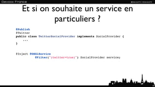 Et si on souhaite un service en
             particuliers ?
@Publish
@Twitter
public class TwitterSocialProvider implements SocialProvider {
    ...
}


@Inject @OSGiService 
           @Filter("(twitter=true)") SocialProvider service;




                                                                 103
 