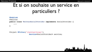 Et si on souhaite un service en
             particuliers ?
@Publish
@Twitter
public class TwitterSocialProvider implements SocialProvider {
    ...
}


@Inject @Filter("(twitter=true)") 
                   Service<SocialProvider> service;




                                                                 104
 