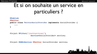 Et si on souhaite un service en
             particuliers ?
@Publish
@Twitter
public class TwitterSocialProvider implements SocialProvider {
    ...
}


@Inject @Filter("(twitter=true)") 
                   Service<SocialProvider> service;


@Inject @OSGiService @Twitter SocialProvider service;




                                                                 105
 