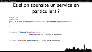 Et si on souhaite un service en
             particuliers ?
@Publish
@Twitter
public class TwitterSocialProvider implements SocialProvider {
    ...
}


@Inject @Filter("(twitter=true)") 
                   Service<SocialProvider> service;


@Inject @Twitter Service<SocialProvider> service;




                                                                 106
 