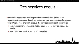 Des services requis ...

Avoir une application dynamique est intéressant, mais parfois il est
absolument nécessaire d’avoir un certain service pour que tout fonctionne
Weld-OSGi vous prévient lorsque des services requis sont disponibles
  peut fonctionner de manière globale pour tous les services requis du
  bundle
  peut cibler des services requis en particulier




                                                                            107
 