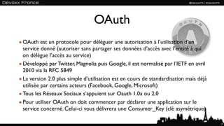 OAuth
OAuth est un protocole pour déléguer une autorisation à l’utilisation d’un
service donné (autoriser sans partager ses données d’accès avec l’entité à qui
on délègue l’accès au service)
Développé par Twitter, Magnolia puis Google, il est normalisé par l’IETF en avril
2010 via la RFC 5849
La version 2.0 plus simple d’utilisation est en cours de standardisation mais déjà
utilisée par certains acteurs (Facebook, Google, Microsoft)
Tous les Réseaux Sociaux s’appuient sur Oauth 1.0a ou 2.0
Pour utiliser OAuth on doit commencer par déclarer une application sur le
service concerné. Celui-ci vous délivrera une Consumer_Key (clé asymétrique)

                                                                                     17
 