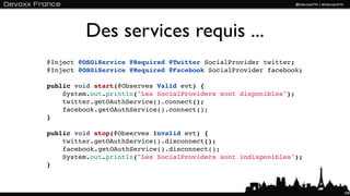 Des services requis ...
@Inject @OSGiService @Required @Twitter SocialProvider twitter;
@Inject @OSGiService @Required @Facebook SocialProvider facebook;

public void start(@Observes Valid evt) {
    System.out.println("Les SocialProviders sont disponibles");
    twitter.getOAuthService().connect();
    facebook.getOAuthService().connect();
}

public void stop(@Observes Invalid evt) {
    twitter.getOAuthService().disconnect();
    facebook.getOAuthService().disconnect();
    System.out.println("Les SocialProviders sont indisponibles");
}



                                                                    109
 