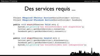 Des services requis ...
@Inject @Required @Twitter Service<SocialProvider> twitter;
@Inject @Required @Facebook Service<SocialProvider> facebook;

public void start(@Observes Valid evt) {
    System.out.println("Les SocialProviders sont disponibles");
    twitter.get().getOAuthService().connect();
    facebook.get().getOAuthService().connect();
}

public void stop(@Observes Invalid evt) {
    twitter.get().getOAuthService().disconnect();
    facebook.get().getOAuthService().disconnect();
    System.out.println("Les SocialProviders sont indisponibles");
}



                                                                    110
 