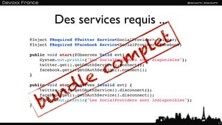 Des services requis ...

                                         let
@Inject @Required @Twitter Service<SocialProvider> twitter;


                                        p
@Inject @Required @Facebook Service<SocialProvider> facebook;




                               o      m
public void start(@Observes Valid evt) {
    System.out.println("Les SocialProviders sont disponibles");


                              c
    twitter.get().getOAuthService().connect();



              e
    facebook.get().getOAuthService().connect();


             l
}




          nd
public void stop(@Observes Invalid evt) {



        u
    twitter.get().getOAuthService().disconnect();



    b
    facebook.get().getOAuthService().disconnect();
    System.out.println("Les SocialProviders sont indisponibles");
}



                                                                    111
 