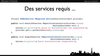 Des services requis ...
@Inject @OSGiService @Required Service<SocialProvider> provider;

public void start(@Observes @Specification(SocialProvider.class)
                                     ServiceAvailable evt) {
    System.out.println("Au moins un SocialProvider est disponible");
    provider.get().getOAuthService().connect();
}

public void stop(@Observes @Specification(SocialProvider.class)
                                   ServiceUnavailable evt) {
    System.out.println("Aucun SocialProvider disponible");
}




                                                                       113
 