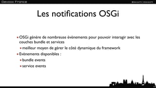Les notiﬁcations OSGi

OSGi génère de nombreuse évènements pour pouvoir interagir avec les
couches bundle et services
  meilleur moyen de gérer le côté dynamique du framework
Evènements disponibles :
  bundle events
  service events



                                                                      114
 