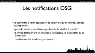 Les notiﬁcations OSGi

Va permettre à notre application de savoir lorsqu’un nouveau service
est disponible
  géré de manière asynchrone, pas besoin de vériﬁer ‘à la main’
  permet d’afﬁcher une notiﬁcation à l’utilisateur lui demandant de se
  connecter
    utilisation des servlets asynchrones ?




                                                                         115
 