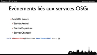 Evènements liés aux services OSGi
    Available events
      ServiceArrival
      ServiceDeparture
      ServiceChanged

void bindService(@Observes ServiceArrival evt) {}




                                                    122
 