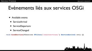 Evènements liés aux services OSGi
  • Available events
   • ServiceArrival
   • ServiceDeparture
   • ServiceChanged
void bindService(@Observes @Filter("(twitter=true)") ServiceArrival evt) {}




                                                                              123
 