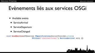 Evènements liés aux services OSGi
  • Available events
   • ServiceArrival
   • ServiceDeparture
   • ServiceChanged
void bindService(@Observes @Specification(SocialProvider.class)
                        @Filter("(twitter=true)") ServiceArrival evt) {}




                                                                           125
 
