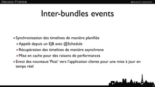 Inter-bundles events

Synchronisation des timelines de manière planiﬁée
  Appelé depuis un EJB avec @Schedule
  Récupération des timelines de manière asynchrone
  Mise en cache pour des raisons de performances
Envoi des nouveaux ‘Post’ vers l’application cliente pour une mise à jour en
temps réel



                                                                               127
 
