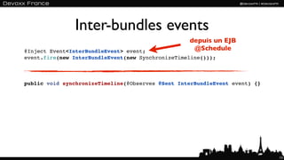 Inter-bundles events
                                                   depuis un EJB
@Inject Event<InterBundleEvent> event;              @Schedule
event.fire(new InterBundleEvent(new SynchronizeTimeline()));



public void synchronizeTimeline(@Observes @Sent InterBundleEvent event) {}




                                                                             131
 