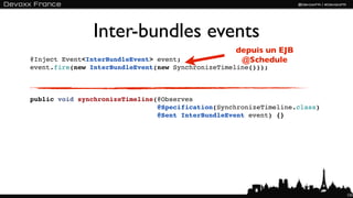 Inter-bundles events
                                                   depuis un EJB
@Inject Event<InterBundleEvent> event;              @Schedule
event.fire(new InterBundleEvent(new SynchronizeTimeline()));



public void synchronizeTimeline(@Observes
                                @Specification(SynchronizeTimeline.class)
                                @Sent InterBundleEvent event) {}




                                                                            133
 
