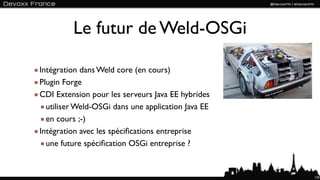 Le futur de Weld-OSGi

Intégration dans Weld core (en cours)
Plugin Forge
CDI Extension pour les serveurs Java EE hybrides
  utiliser Weld-OSGi dans une application Java EE
  en cours ;-)
Intégration avec les spéciﬁcations entreprise
  une future spéciﬁcation OSGi entreprise ?


                                                    135
 