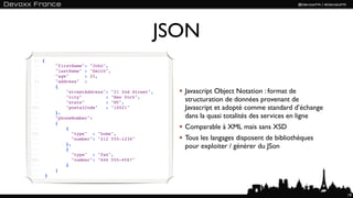 JSON
 1: {
 2:     "firstName": "John",
 3:     "lastName" : "Smith",
 4:     "age"       : 25,
 5:     "address" :
 6:     {
 7:         "streetAddress": "21 2nd Street",   Javascript Object Notation : format de
 8:
 9:
            "city"
            "state"
                            : "New York",
                            : "NY",             structuration de données provenant de
10:         "postalCode"    : "10021"           Javascript et adopté comme standard d’échange
11:     },
12:     "phoneNumber":                          dans la quasi totalités des services en ligne
13:     [
14:         {                                   Comparable à XML mais sans XSD
15:            "type" : "home",
16:            "number": "212 555-1234"         Tous les langages disposent de bibliothèques
17:
18:
            },
            {
                                                pour exploiter / générer du JSon
19:            "type" : "fax",
20:            "number": "646 555-4567"
21:         }
22:     ]
23: }



                                                                                                19
 