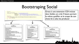 Bootstraping Social
      @Twitter
      @ApplicationScoped
                                                                                                Grace à une extension CDI incluse
                                                                                                dans Solder, on créé 4 beans portant
      @OAuthApplication(apiKey = "FQzlQC49UhvbMZoxUIvHTQ",
                         apiSecret = "VQ5CZHG4qUoAkUUmckPn4iN4yyjBKcORTW0wnok4r1k",
                         callback = "http://localhost:8080/social-web-client/callback.jsf")
      @Produces
      public TwitterServicesHub twitterProducer(TwitterServicesHub service) {                   le même qualiﬁer et le scope de son
          return service;
      }                                                                                         choix lié à celui du producer

@Twitter @ApplicationScoped
                      «interface»                        @Twitter @SessionScoped
                  OAuthService                                       «interface»
                                                                 OAuthSession                 @Twitter @ApplicationScoped
+getAccessToken()
                                                                                                                «interface»
+getAuthorizationUrl()
                                                           +getRequestToken()                               OAuthProvider
+getVeriﬁer()
                                                           +setRequestToken(OAuthToken)
+initAccessToken()
                                                           +getAccessToken()
+sendSignedRequest(RestVerb, String)                                                             +getRequestToken()
                                                           +setAccessToken(OAuthToken)
+sendSignedRequest(RestVerb, String, Map)                                                        +getAccessToken(OAuthToken, String)
                                                           +getVeriﬁer()
+sendSignedRequest(RestVerb, String, String, Object)                                             +signRequest(OAuthToken, OAuthRequest)
                                                           +setVeriﬁer(String)
+setVeriﬁer(String)                                                                              +getVersion()
                                                           +setUserProﬁle(UserProﬁle)
+setAccessToken(String, String)                                                                  +getAuthorizationUrl(OAuthToken)
                                                           +getUserProﬁle()
+setAccessToken(OAuthToken)                                                                      +requestFactory(RestVerb, String)
                                                           +getServiceQualiﬁer()
+sendSignedXmlRequest(RestVerb, String, String)                                                  +tokenFactory(String, String)
                                                           +isConnected()
+getSession()
                                                           +getName()
+requireAuthorization()
+sendSignedRequest(OAuthRequest)




                                                                                                                                          23
 