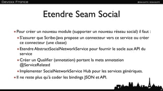 Etendre Seam Social
Pour créer un nouveau module (supporter un nouveau réseau social) il faut :
   S’assurer que Scribe-Java propose un connecteur vers ce service ou créer
   ce connecteur (une classe)
   Etendre AbstractSocialNetworkService pour fournir le socle aux API du
   service
   Créer un Qualiﬁer (annotation) portant la meta annotation
   @ServiceRelated
   Implementer SocialNetworkService Hub pour les services génériques.
Il ne reste plus qu’à coder les bindings JSON et API.

                                                                              24
 