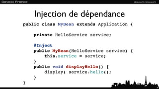 Injection de dépendance
public class MyBean extends Application {

    private HelloService service;

    @Inject
    public MyBean(HelloService service) {
        this.service = service;
    }
    public void displayHello() {
        display( service.hello();
    }
}
                                            34
 