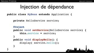 Injection de dépendance
public class MyBean extends Application {

    private HelloService service;

    @Inject
    public void setService(HelloService service) {
        this.service = service;
    }
    public void displayHello() {
        display( service.hello();
    }
}
                                                     35
 