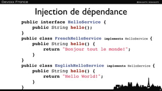 Injection de dépendance
public interface HelloService {
    public String hello();
}
public class FrenchHelloService    implements HelloService   {
    public String hello() {
        return "Bonjour tout le monde!";
    }
}
public class EnglishHelloService    implements HelloService   {
    public String hello() {
        return "Hello World!";
    }
}                                                                 37
 