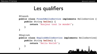 Les qualiﬁers
@French
public class FrenchHelloService implements HelloService {
    public String hello() {
        return "Bonjour tout le monde!";
    }
}

@English
public class EnglishHelloService implements HelloService{
    public String hello() {
        return "Hello World!";
    }
}
                                                        41
 