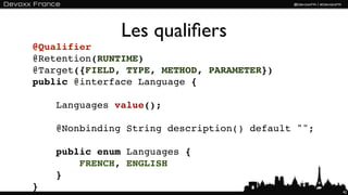Les qualiﬁers
@Qualifier
@Retention(RUNTIME)
@Target({FIELD, TYPE, METHOD, PARAMETER})
public @interface Language {

    Languages value();

    @Nonbinding String description() default "";

    public enum Languages {
        FRENCH, ENGLISH
    }
}                                                  42
 