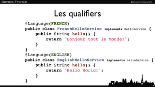 Les qualiﬁers
@Language(FRENCH)
public class FrenchHelloService    implements HelloService    {
    public String hello() {
        return "Bonjour tout le monde!";
    }
}
@Language(ENGLISH)
public class EnglishHelloService    implements HelloService   {
    public String hello() {
        return "Hello World!";
    }
}
                                                                  43
 