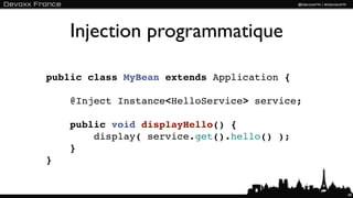Injection programmatique

public class MyBean extends Application {

    @Inject Instance<HelloService> service;

    public void displayHello() {
        display( service.get().hello() );
    }
}


                                              49
 