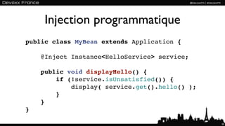 Injection programmatique
public class MyBean extends Application {

    @Inject Instance<HelloService> service;

    public void displayHello() {
        if (!service.isUnsatisfied()) {
            display( service.get().hello() );
        }
    }
}

                                                50
 