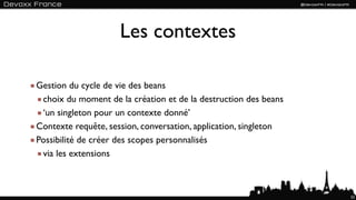 Les contextes

Gestion du cycle de vie des beans
 choix du moment de la création et de la destruction des beans
 ‘un singleton pour un contexte donné’
Contexte requête, session, conversation, application, singleton
Possibilité de créer des scopes personnalisés
 via les extensions



                                                                  52
 